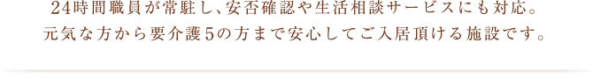 24時間職員が常駐し、安否確認や生活相談サービスにも対応。
元気な方から要介護5の方まで安心してご入居頂ける施設です。