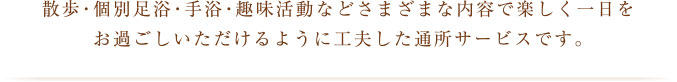 散歩・個別足浴・手浴・趣味活動などさまざまな内容で楽しく一日をお過ごしいただけるように工夫した通所サービスです。