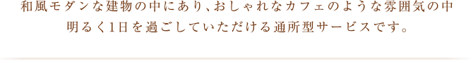 和風モダンな建物の中にあり、おしゃれなカフェのような雰囲気の中明るく1日を過ごしていただける通所型サービスです。